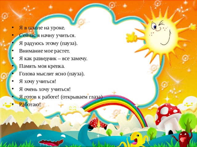 Я в школе на уроке. Сейчас я начну учиться. Я радуюсь этому (пауза). Внимание мое растет. Я как разведчик – все замечу. Память моя крепка. Голова мыслит ясно (пауза). Я хочу учиться! Я очень хочу учиться! Я готов к работе! (открываем глаза) Работаю! 