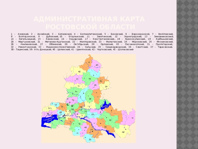 Административная карта  ростовской области 1 –  Азовский, 2 – Аксайский, 3 – Багаевский, 4 – Белокалитвенский, 5 – Боковский, 6 – Верхнедонской, 7 – Весёловский,  8 – Волгодонской, 9 – Дубовский, 10 – Егорлыкский, 11 –  Заветинский, 12 – Зерноградский, 13 – Зимовниковский,  14 – Кагальницкий, 15 – Каменский, 16 – Кашарский, 17 – Константиновский, 18 – Красносулинский, 19 – Куйбышевский,  20 – Мартыновский, 21 – Матвеево-Курганский, 22 – Миллеровский, 23 – Милютинский, 24 – Морозовский, 25 – Мясниковский,  26 –  Неклиновский, 27 – Обливский, 28 – Октябрьский, 29 – Орловский, 30 – Песчанокопский, 31 – Пролетарский,   32 – Ремонтненский, 33 – Родионово-Несветайский, 34 – Сальский, 35 – Семикаракорский, 36 – Советский, 37 – Тарасовский,   38 – Тацинский, 39– Усть-Донецкий, 40 – Целинский, 41 – Цимлянский, 42 – Чертковский, 43 – Шолоховский 