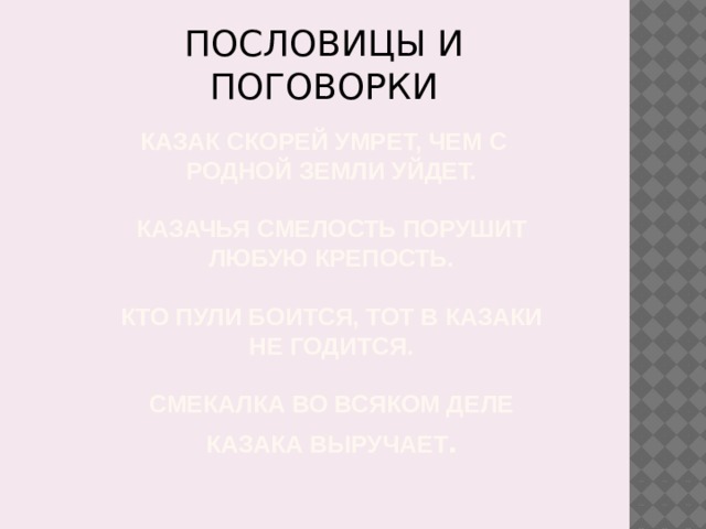 ПОСЛОВИЦЫ И ПОГОВОРКИ Казак скорей умрет, чем с родной земли уйдет.   Казачья смелость порушит любую крепость.   Кто пули боится, тот в казаки не годится.   Смекалка во всяком деле казака выручает .   