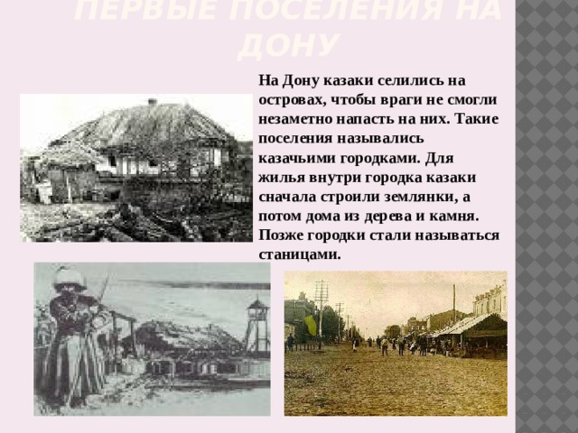Первые поселения на Дону На Дону казаки селились на островах, чтобы враги не смогли незаметно напасть на них. Такие поселения назывались казачьими городками. Для жилья внутри городка казаки сначала строили землянки, а потом дома из дерева и камня. Позже городки стали называться станицами. 