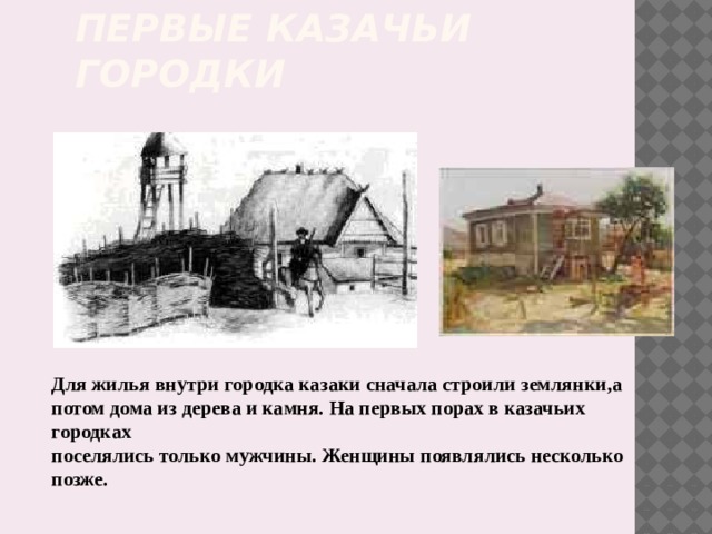 Первые казачьи городки Для жилья внутри городка казаки сначала строили землянки,а потом дома из дерева и камня. На первых порах в казачьих городках поселялись только мужчины. Женщины появлялись несколько позже. 
