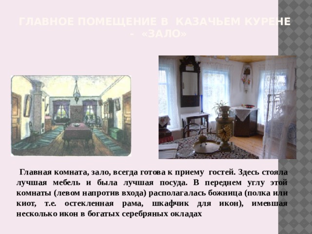 Главное помещение в казачьем курене - «зало»    Главная комната, зало, всегда готова к приему гостей. Здесь стояла лучшая мебель и была лучшая посуда. В переднем углу этой комнаты (левом напротив входа) располагалась божница (полка или киот, т.е. остекленная рама, шкафчик для икон), имевшая несколько икон в богатых серебряных окладах 
