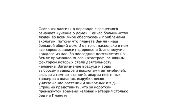 Слово «экология» в переводе с греческого означает «учение о доме». Сейчас большинство людей во всем мире обеспокоены проблемами экологии, потому что планета Земля - наш большой общий дом. И от того, насколько в нем все хорошо, зависит здоровье и благополучие каждого из нас. За последние десятилетия на Земле произошло много катастроф, основным фактором которых стала деятельность человека. Загрязнение воздуха и воды выбросами заводов и выхлопами автомобилей, взрывы атомных станций, аварии нефтяных танкеров в океанах, вырубка лесов, уничтожение растений и животных и т.д... Страшно представить, что за короткий промежуток времени человек натворил столько бед на Планете. 