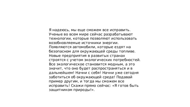 Я надеюсь, мы еще сможем все исправить. Ученые во всем мире сейчас разрабатывают технологии, которые позволяют использовать возобновляемые источники энергии. Появляются автомобили, которые ездят на безопасном для окружающей среды топливе. Новые предприятия в развитых странах строятся с учетом экологических потребностей. Все экологическое становится модным, а это значит, что оно будет распространяться и в дальнейшем! Начни с себя! Начни уже сегодня заботиться об окружающей среде! Подавай пример другим, и тогда мы сможем все исправить! Скажи прямо сейчас: «Я готов быть защитником природы!». 