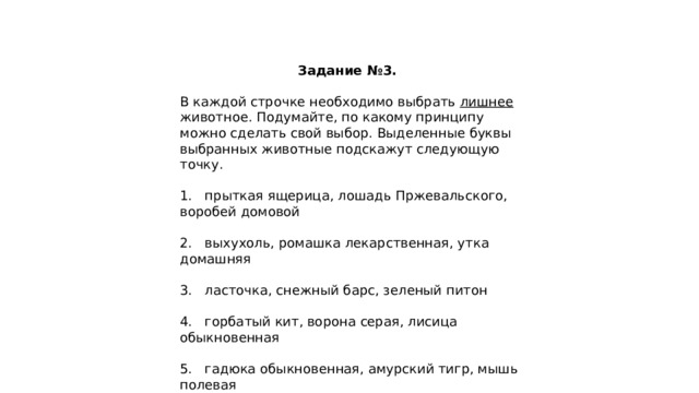 Задание №3. В каждой строчке необходимо выбрать лишнее животное. Подумайте, по какому принципу можно сделать свой выбор. Выделенные буквы выбранных животные подскажут следующую точку. 1. прыткая ящерица, лошадь Пржевальского, воробей домовой 2. выхухоль, ромашка лекарственная, утка домашняя 3. ласточка, снежный барс, зеленый питон 4. горбатый кит, ворона серая, лисица обыкновенная 5. гадюка обыкновенная, амурский тигр, мышь полевая 