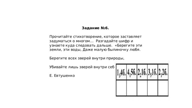 Задание №6. Прочитайте стихотворение, которое заставляет задуматься о многом… Разгадайте шифр и узнаете куда следовать дальше. «Берегите эти земли, эти воды, Даже малую былиночку любя. Берегите всех зверей внутри природы, Убивайте лишь зверей внутри себя!» Е. Евтушенко 
