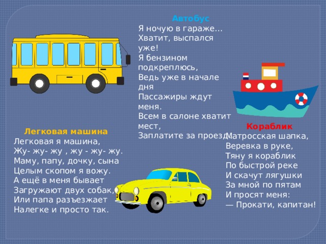  Автобус Я ночую в гараже… Хватит, выспался уже! Я бензином подкреплюсь, Ведь уже в начале дня Пассажиры ждут меня. Всем в салоне хватит мест, Заплатите за проезд.    Кораблик  Матросская шапка,  Веревка в руке,  Тяну я кораблик  По быстрой реке  И скачут лягушки  За мной по пятам  И просят меня: — Прокати, капитан!     Легковая машина Легковая я машина, Жу- жу- жу , жу - жу- жу. Маму, папу, дочку, сына Целым скопом я вожу. А ещё в меня бывает Загружают двух собак, Или папа разъезжает Налегке и просто так.    