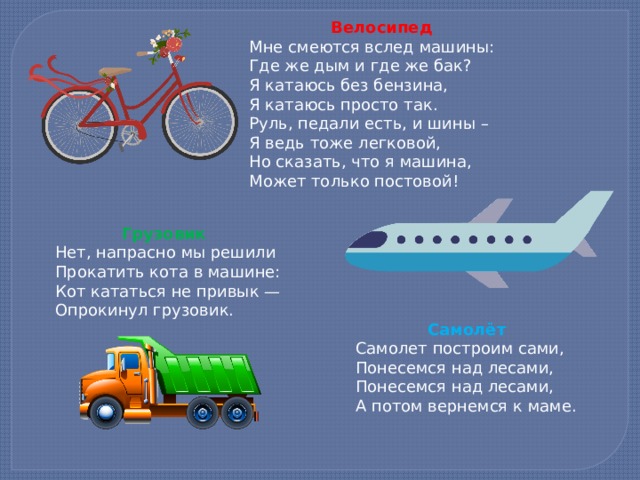  Велосипед Мне смеются вслед машины: Где же дым и где же бак? Я катаюсь без бензина, Я катаюсь просто так. Руль, педали есть, и шины – Я ведь тоже легковой, Но сказать, что я машина, Может только постовой!     Грузовик Нет, напрасно мы решили Прокатить кота в машине: Кот кататься не привык — Опрокинул грузовик.     Самолёт Самолет построим сами, Понесемся над лесами, Понесемся над лесами, А потом вернемся к маме.    