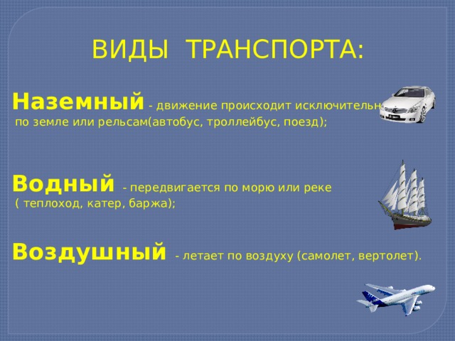ВИДЫ ТРАНСПОРТА: Наземный - движение происходит исключительно  по земле или рельсам(автобус, троллейбус, поезд);  Водный - передвигается по морю или реке  ( теплоход, катер, баржа); Воздушный - летает по воздуху (самолет, вертолет). 