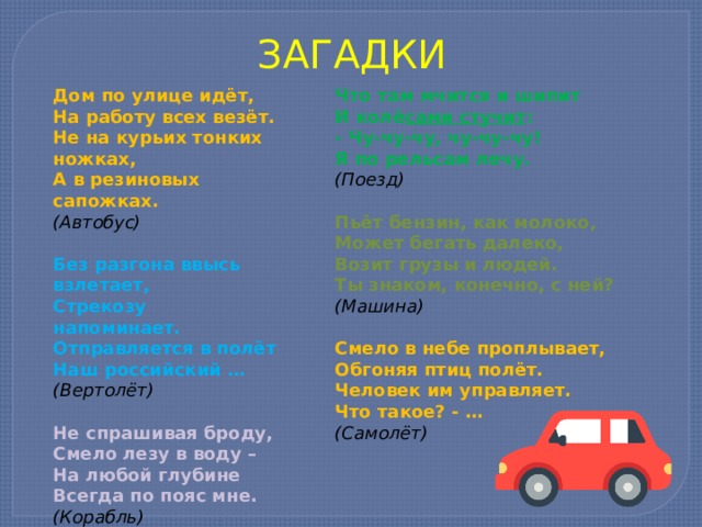 ЗАГАДКИ Дом по улице идёт, На работу всех везёт. Не на курьих тонких ножках, А в резиновых сапожках. (Автобус) Что там мчится и шипит И колё сами стучит : Без разгона ввысь взлетает, - Чу-чу-чу, чу-чу-чу! Стрекозу напоминает. Отправляется в полёт Я по рельсам лечу. Наш российский … (Поезд)  (Вертолёт) Пьёт бензин, как молоко,  Может бегать далеко, Не спрашивая броду, Возит грузы и людей. Смело лезу в воду – Ты знаком, конечно, с ней? На любой глубине Всегда по пояс мне. (Машина) (Корабль) Смело в небе проплывает, Обгоняя птиц полёт. Человек им управляет. Что такое? - … (Самолёт) 