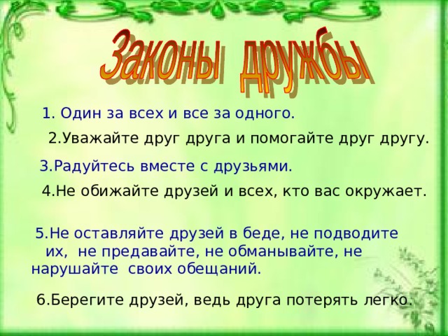 1. Один за всех и все за одного. 2.Уважайте друг друга и помогайте друг другу.  3.Радуйтесь вместе с друзьями. 4.Не обижайте друзей и всех, кто вас окружает.  5.Не оставляйте друзей в беде, не подводите их, не предавайте, не обманывайте, не нарушайте своих обещаний.  6.Берегите друзей, ведь друга потерять легко . 