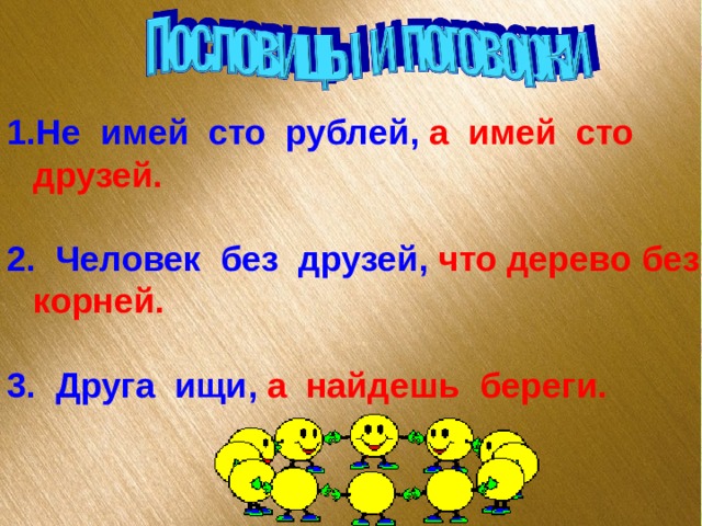 Не имей сто рублей, а имей сто друзей.  2. Человек без друзей, что дерево без корней.  3. Друга ищи, а найдешь береги. 