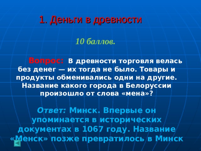  1. Деньги в древности   10 баллов.   Вопрос:  В древности торговля велась без денег — их тогда не было. Товары и продукты обменивались одни на другие. Название какого города в Белоруссии произошло от слова «мена»? Ответ: Минск. Впервые он упоминается в исторических документах в 1067 году. Название «Менск» позже превратилось в Минск 