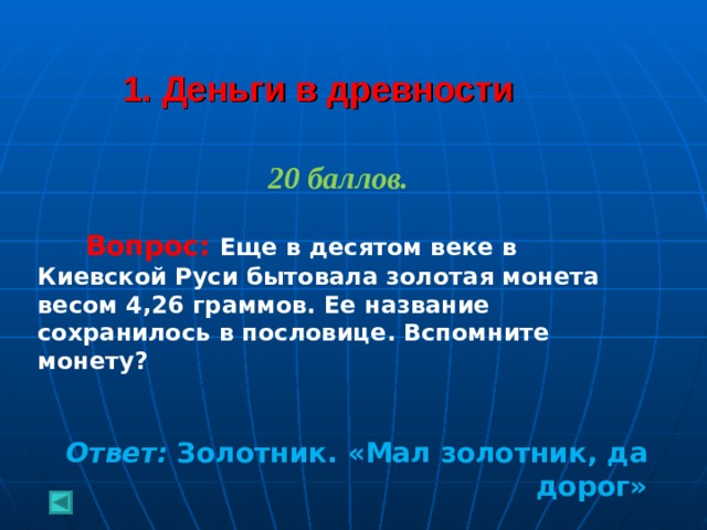  1. Деньги в древности 20 баллов.   Вопрос: Еще в десятом веке в Киевской Руси бытовала золотая монета весом 4,26 граммов. Ее название сохранилось в пословице. Вспомните монету?   Ответ: Золотник. «Мал золотник, да дорог»  