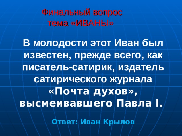 Финальный вопрос  тема «ИВАНЫ»  В молодости этот Иван был известен, прежде всего, как писатель-сатирик, издатель сатирического журнала  «Почта духов», высмеивавшего Павла I.  Ответ: Иван Крылов  