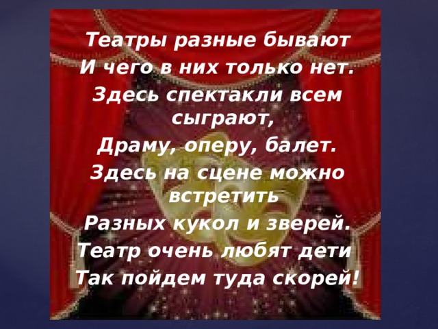 Театры разные бывают И чего в них только нет. Здесь спектакли всем сыграют, Драму, оперу, балет. Здесь на сцене можно встретить Разных кукол и зверей. Театр очень любят дети Так пойдем туда скорей! 