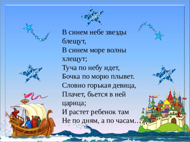 В синем небе звезды блещут, В синем море волны хлещут; Туча по небу идет, Бочка по морю плывет. Словно горькая девица, Плачет, бьется в ней царица; И растет ребенок там Не по дням, а по часам… 