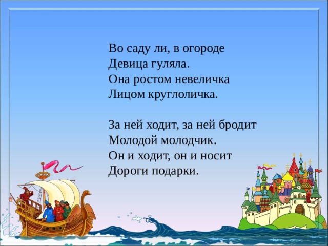Во саду ли, в огороде Девица гуляла. Она ростом невеличка Лицом круглоличка. За ней ходит, за ней бродит Молодой молодчик. Он и ходит, он и носит Дороги подарки. 