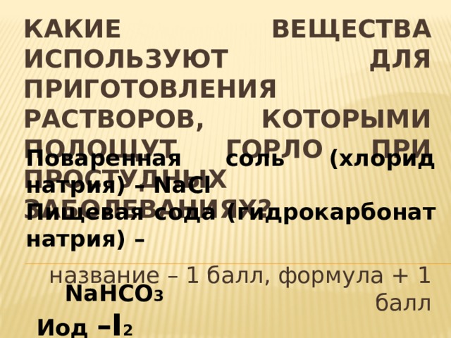 Какие вещества используют для приготовления растворов, которыми полощут горло при простудных заболеваниях? Поваренная соль (хлорид натрия) – NaCl Пищевая сода (гидрокарбонат натрия) –  NaHCO 3  Иод –I 2 Вода – Н 2 О  название – 1 балл, формула + 1 балл 