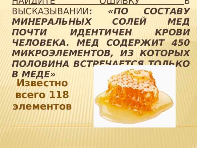 Найдите ошибку в высказывании : «По составу минеральных солей мед почти идентичен крови человека. Мед содержит 450 микроэлементов, из которых половина встречается только в меде» Известно всего 118 элементов 