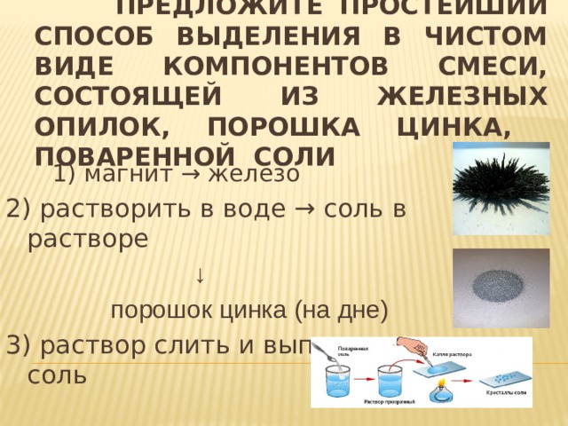  Предложите простейший способ выделения в чистом виде компонентов смеси, состоящей из железных опилок, порошка цинка, поваренной соли 1) магнит → железо 2) растворить в воде → соль в растворе ↓  порошок цинка (на дне) 3) раствор слить и выпарить → соль 