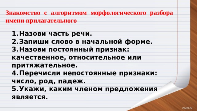 Знакомство с алгоритмом морфологического разбора имени прилагательного 1.  Назови часть речи. 2.  Запиши слово в начальной форме. 3.  Назови постоянный признак: качественное, относительное или притяжательное. 4.  Перечисли непостоянные признаки: число, род, падеж. 5.  Укажи, каким членом предложения является. 