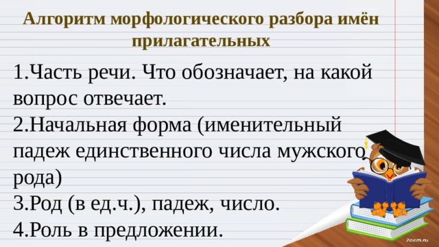Алгоритм морфологического разбора имён прилагательных 1.Часть речи. Что обозначает, на какой вопрос отвечает. 2.Начальная форма (именительный падеж единственного числа мужского рода) 3.Род (в ед.ч.), падеж, число. 4.Роль в предложении. 