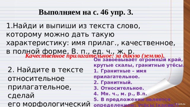 Выполняем на с. 46 упр. 3. 1.Найди и выпиши из текста слово, которому можно дать такую характеристику: имя прилаг., качественное, в полной форме, В. п., ед. ч., ж. р. Качественное прилагательное: за дикую (землю). Он завоевывает огромный край, крутые скалы, гранитные утёсы. 1.  Гранитные – имя прилагательное. 2.  Гранитный. 3.  Относительное. 4.  Мн. ч., м. р., В.п. 5.  В предложении является определением: утёсы (какие?) гранитные. 2. Найдите в тексте относительное прилагательное, сделай его морфологический разбор . 