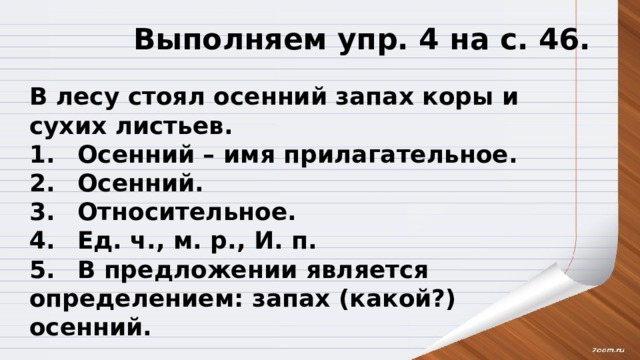 Выполняем упр. 4 на с. 46. В лесу стоял осенний запах коры и сухих листьев. 1.  Осенний – имя прилагательное. 2.  Осенний. 3.  Относительное. 4.  Ед. ч., м. р., И. п. 5.  В предложении является определением: запах (какой?) осенний. 