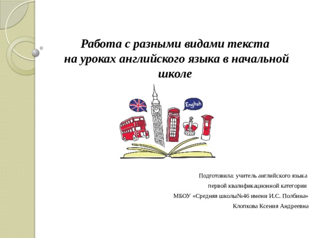 Работа с разными видами текста  на уроках английского языка в начальной школе Подготовила: учитель английского языка первой квалификационной категории МБОУ «Средняя школы№46 имени И.С. Полбина» Клопкова Ксения Андреевна 