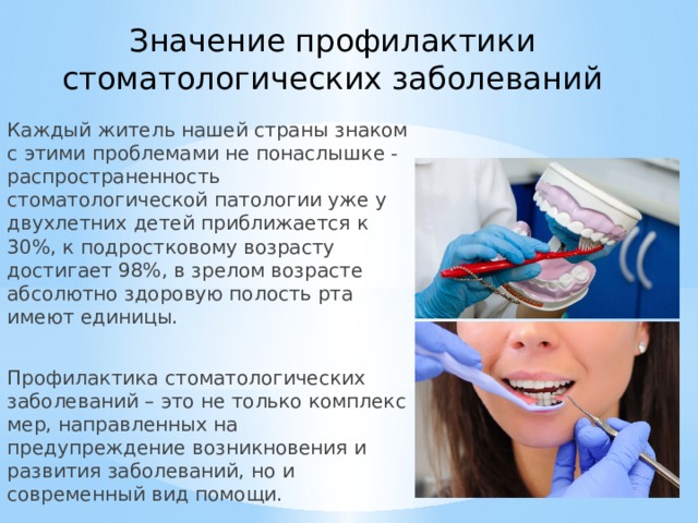 Значение профилактики стоматологических заболеваний Каждый житель нашей страны знаком с этими проблемами не понаслышке - распространенность стоматологической патологии уже у двухлетних детей приближается к 30%, к подростковому возрасту достигает 98%, в зрелом возрасте абсолютно здоровую полость рта имеют единицы. Профилактика стоматологических заболеваний – это не только комплекс мер, направленных на предупреждение возникновения и развития заболеваний, но и современный вид помощи.  