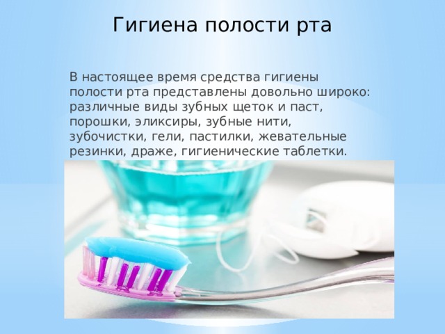 Гигиена полости рта В настоящее время средства гигиены полости рта представлены довольно широко: различные виды зубных щеток и паст, порошки, эликсиры, зубные нити, зубочистки, гели, пастилки, жевательные резинки, драже, гигиенические таблетки.    