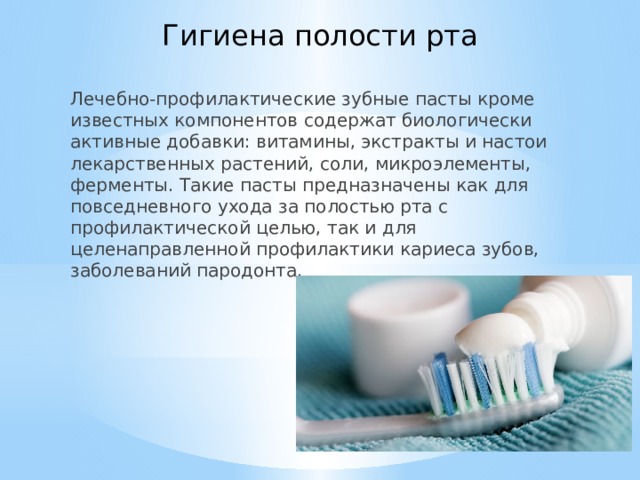 Гигиена полости рта Лечебно-профилактические зубные пасты кроме известных компонентов содержат биологически активные добавки: витамины, экстракты и настои лекарственных растений, соли, микроэлементы, ферменты. Такие пасты предназначены как для повседневного ухода за полостью рта с профилактической целью, так и для целенаправленной профилактики кариеса зубов, заболеваний пародонта. 