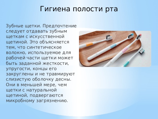 Гигиена полости рта Зубные щетки. Предпочтение следует отдавать зубным щеткам с искусственной щетиной. Это объясняется тем, что синтетическое волокно, используемое для рабочей части щетки может быть заданной жесткости, упругости, концы его закруглены и не травмируют слизистую оболочку десны. Они в меньшей мере, чем щетки с натуральной щетиной, подвергаются микробному загрязнению.   