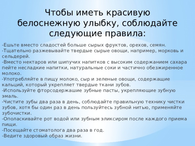 Чтобы иметь красивую белоснежную улыбку, соблюдайте следующие правила:   -Ешьте вместо сладостей больше сырых фруктов, орехов, семян.  -Тщательно разжевывайте твердые сырые овощи, например, морковь и сельдерей.  -Вместо нектаров или шипучих напитков с высоким содержанием сахара пейте несладкие напитки, натуральные соки и частично обезжиренное молоко.  -Употребляйте в пищу молоко, сыр и зеленые овощи, содержащие кальций, который укрепляет твердые ткани зубов.  -Используйте фторсодержашие зубные пасты, укрепляющие зубную эмаль.  -Чистите зубы два раза в день, соблюдайте правильную технику чистки зубов, хотя бы один раз в день пользуйтесь зубной нитью, применяйте зубочистки.  -Ополаскивайте рот водой или зубным эликсиром после каждого приема пищи.  -Посещайте стоматолога два раза в год.  -Ведите здоровый образ жизни.   