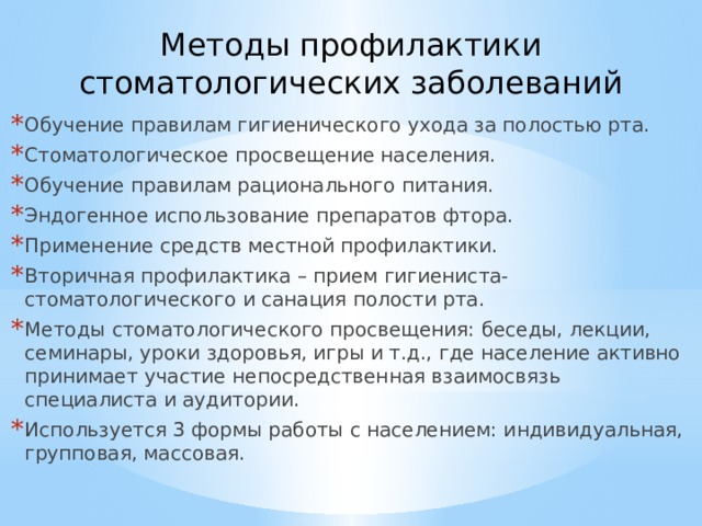 Методы профилактики стоматологических заболеваний    Обучение правилам гигиенического ухода за полостью рта. Стоматологическое просвещение населения. Обучение правилам рационального питания. Эндогенное использование препаратов фтора. Применение средств местной профилактики. Вторичная профилактика – прием гигиениста-стоматологического и санация полости рта. Методы стоматологического просвещения: беседы, лекции, семинары, уроки здоровья, игры и т.д., где население активно принимает участие непосредственная взаимосвязь специалиста и аудитории. Используется 3 формы работы с населением: индивидуальная, групповая, массовая.  