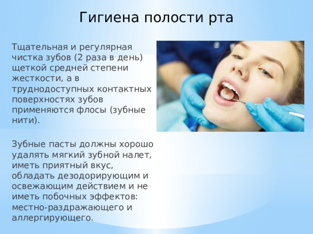Гигиена полости рта Тщательная и регулярная чистка зубов (2 раза в день) щеткой средней степени жесткости, а в труднодоступных контактных поверхностях зубов применяются флосы (зубные нити).  Зубные пасты должны хорошо удалять мягкий зубной налет, иметь приятный вкус, обладать дезодорирующим и освежающим действием и не иметь побочных эффектов: местно-раздражающего и аллергирующего. 