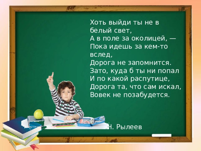 Хоть выйди ты не в белый свет, А в поле за околицей, — Пока идешь за кем-то вслед, Дорога не запомнится. Зато, куда б ты ни попал И по какой распутице, Дорога та, что сам искал, Вовек не позабудется.  Н. Рылеев 