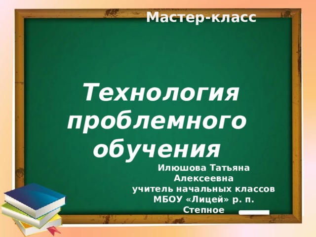  Мастер-класс    Технология проблемного обучения  Илюшова Татьяна Алексеевна учитель начальных классов МБОУ «Лицей» р. п. Степное 