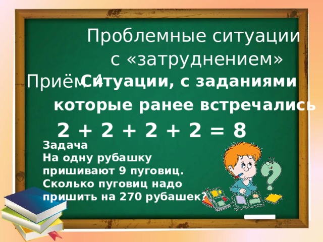 Проблемные ситуации  с «затруднением»  Ситуации, с заданиями которые ранее встречались   Приём 4 2 + 2 + 2 + 2 = 8 Задача На одну рубашку пришивают 9 пуговиц. Сколько пуговиц надо пришить на 270 рубашек? 