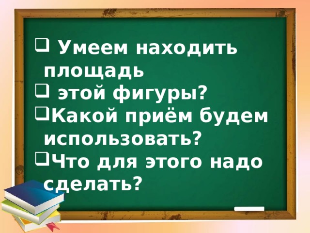  Умеем находить площадь  этой фигуры? Какой приём будем использовать? Что для этого надо сделать? 