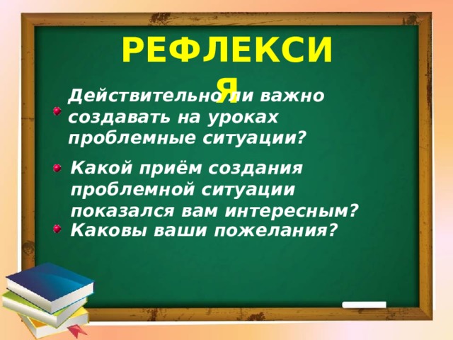 Рефлексия Действительно ли важно создавать на уроках проблемные ситуации? Какой приём создания проблемной ситуации показался вам интересным? Каковы ваши пожелания? 
