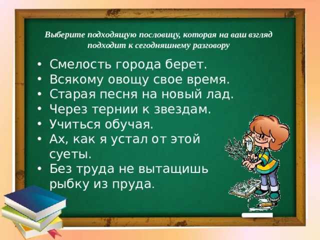 Выберите подходящую пословицу, которая на ваш взгляд подходит к сегодняшнему разговору Смелость города берет. Всякому овощу свое время. Старая песня на новый лад. Через тернии к звездам. Учиться обучая. Ах, как я устал от этой суеты.        Без труда не вытащишь рыбку из пруда . 
