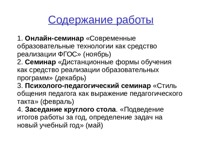 Содержание работы 1. Онлайн-семинар «Современные образовательные технологии как средство реализации ФГОС» ( ноябрь ) 2. Семинар « Дистанционные формы обучения как средство реализации образовательных программ» (декабрь) 3. Психолого-педагогический семинар «Стиль общения педагога как выражение педагогического такта» (февраль) 4. Заседание круглого стола . «Подведение итогов работы за год, определение задач на новый учебный год» (май)  