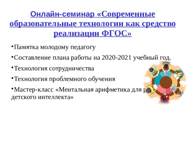 Онлайн-семинар  « Современные образовательные технологии как средство реализации ФГОС» Памятка молодому педагогу Составление плана работы на 20 20 -202 1 учебный год. Технология сотрудничества Технология проблемного обучения Мастер-класс «Ментальная арифметика для развития детского интеллекта»  