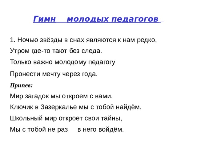 Гимн   молодых педагогов    1. Ночью звёзды в снах являются к нам редко,  Утром где-то тают без следа.  Только важно молодому педагогу  Пронести мечту через года.   Припев:    Мир загадок мы откроем с вами.  Ключик в Зазеркалье мы с тобой найдём.  Школьный мир откроет свои тайны,  Мы с тобой не раз  в него войдём.   