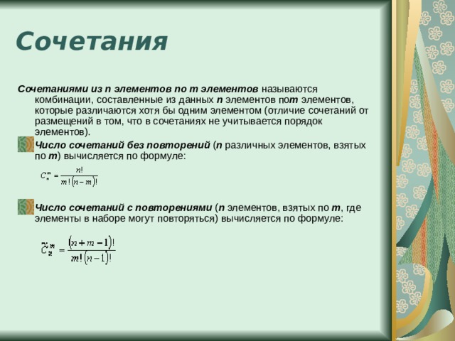 Сочетания Сочетаниями из n элементов по m элементов  называются комбинации, составленные из данных  n  элементов по m  элементов, которые различаются хотя бы одним элементом (отличие сочетаний от размещений в том, что в сочетаниях не учитывается порядок элементов). Число сочетаний без повторений  ( n  различных элементов, взятых по  m ) вычисляется по формуле:  Число сочетаний c повторениями  ( n  элементов, взятых по  m , где элементы в наборе могут повторяться) вычисляется по формуле: 
