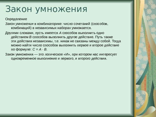 Закон умножения   Определение Закон умножения  в комбинаторике: число сочетаний (способов, комбинаций) в независимых наборах умножается. Другими словами, пусть имеется  A  способов выполнить одно действием  B  способов выполнить другое действие. Путь также эти действия независимы, т.е. никак не связаны между собой. Тогда можно найти число способов выполнить первое и второе действие по формуле: C  =  A  ·  B . Закон умножения — это логическое «И», при котором нас интересует одновременное выполнение и первого, и второго действия. 