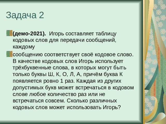 Задача 2 (демо-2021). Игорь составляет таблицу кодовых слов для передачи сообщений, каждому сообщению соответствует своё кодовое слово. В качестве кодовых слов Игорь использует трёхбуквенные слова, в которых могут быть только буквы Ш, К, О, Л, А, причём буква К появляется ровно 1 раз. Каждая из других допустимых букв может встречаться в кодовом слове любое количество раз или не встречаться совсем. Сколько различных кодовых слов может использовать Игорь? 