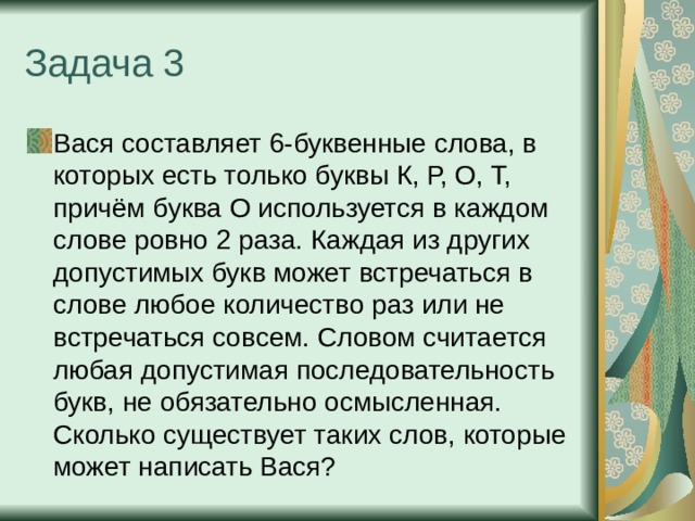 Задача 3 Вася составляет 6-буквенные слова, в которых есть только буквы К, Р, О, Т, причём буква О используется в каждом слове ровно 2 раза. Каждая из других допустимых букв может встречаться в слове любое количество раз или не встречаться совсем. Словом считается любая допустимая последовательность букв, не обязательно осмысленная. Сколько существует таких слов, которые может написать Вася? 